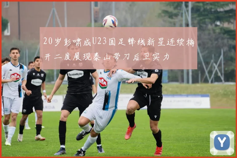 20岁彭啸成U23国足锋线新星连续梅开二度展现泰山带刀后卫实力