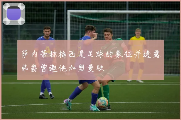 萨内蒂称梅西是足球的象征并透露弗爵曾邀他加盟曼联