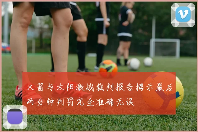 火箭与太阳激战裁判报告揭示最后两分钟判罚完全准确无误