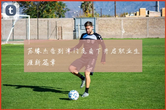 苏缘杰告别津门虎南下开启职业生涯新篇章